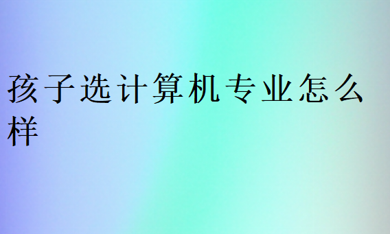 孩子選計算機專業怎么樣